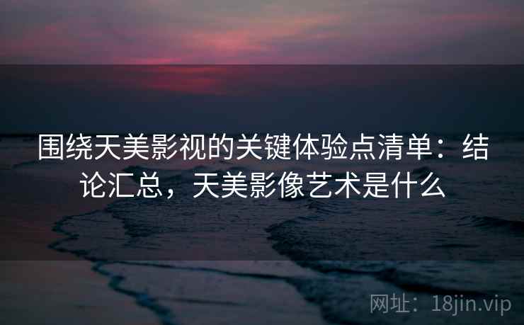 围绕天美影视的关键体验点清单：结论汇总，天美影像艺术是什么  第1张