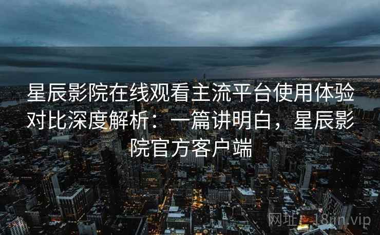 星辰影院在线观看主流平台使用体验对比深度解析：一篇讲明白，星辰影院官方客户端  第2张