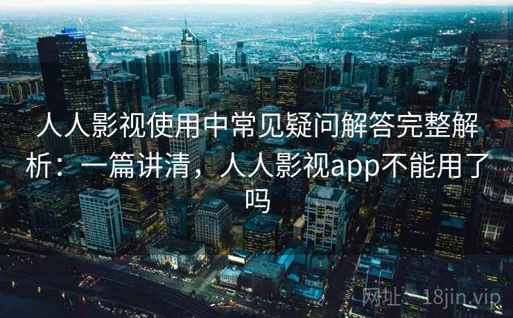 人人影视使用中常见疑问解答完整解析：一篇讲清，人人影视app不能用了吗
