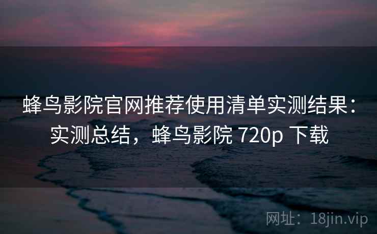 蜂鸟影院官网推荐使用清单实测结果：实测总结，蜂鸟影院 720p 下载