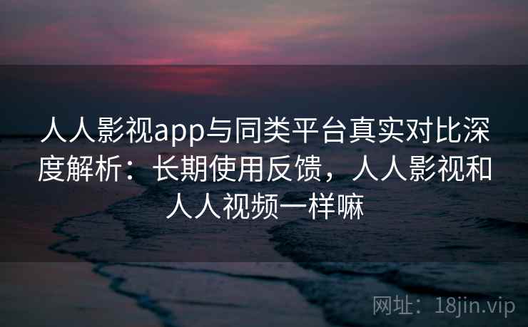 人人影视app与同类平台真实对比深度解析：长期使用反馈，人人影视和人人视频一样嘛