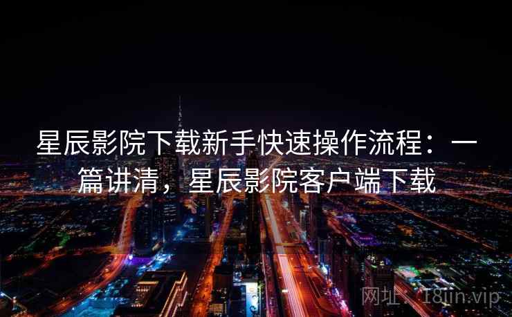 星辰影院下载新手快速操作流程：一篇讲清，星辰影院客户端下载