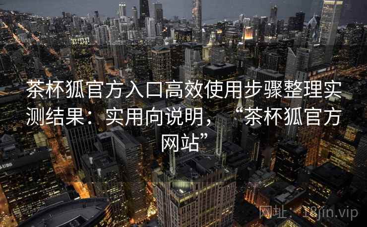 茶杯狐官方入口高效使用步骤整理实测结果：实用向说明，“茶杯狐官方网站”  第1张
