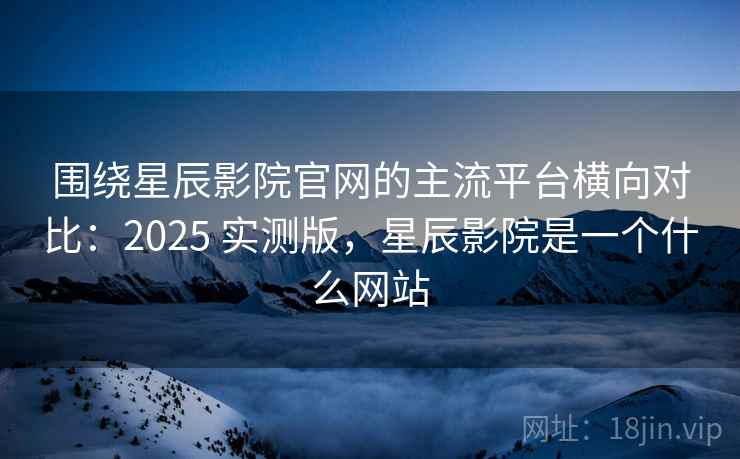 围绕星辰影院官网的主流平台横向对比：2025 实测版，星辰影院是一个什么网站