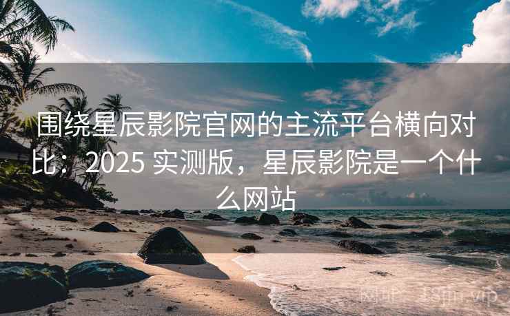 围绕星辰影院官网的主流平台横向对比：2025 实测版，星辰影院是一个什么网站