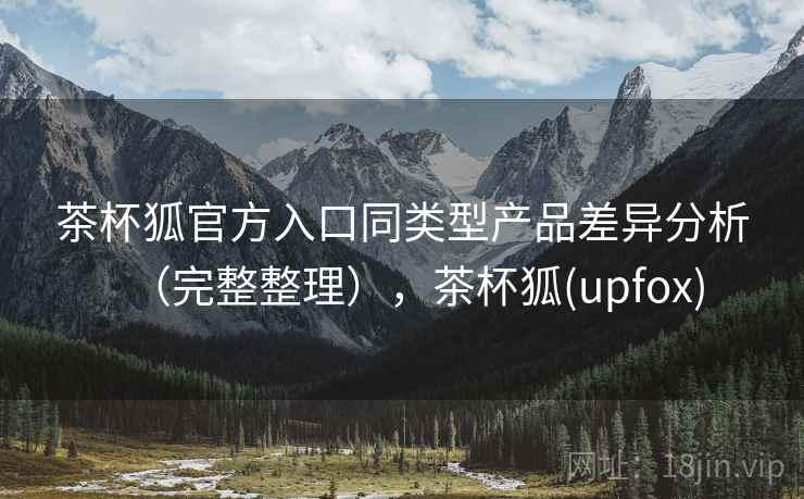 茶杯狐官方入口同类型产品差异分析（完整整理），茶杯狐(upfox)