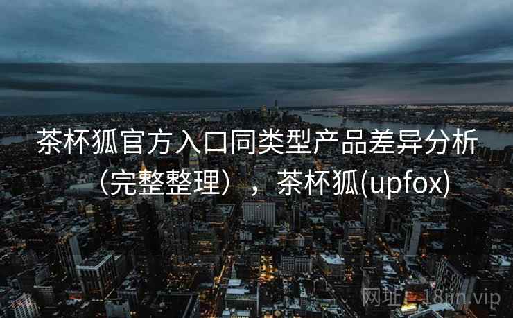 茶杯狐官方入口同类型产品差异分析（完整整理），茶杯狐(upfox)  第2张