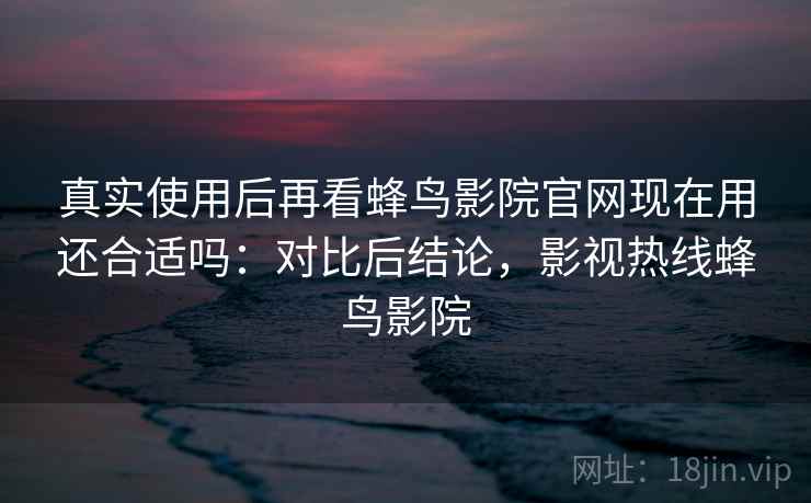 真实使用后再看蜂鸟影院官网现在用还合适吗：对比后结论，影视热线蜂鸟影院