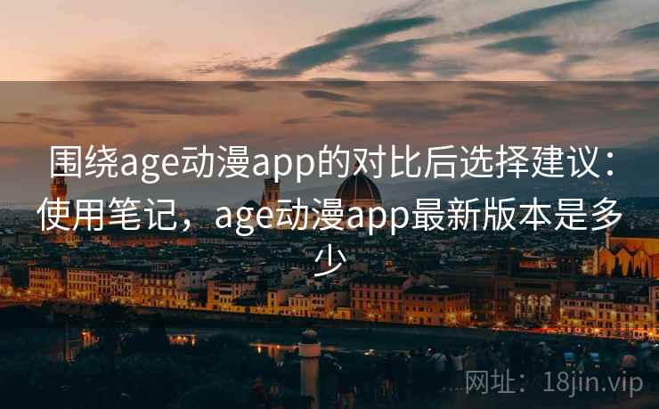 围绕age动漫app的对比后选择建议：使用笔记，age动漫app最新版本是多少
