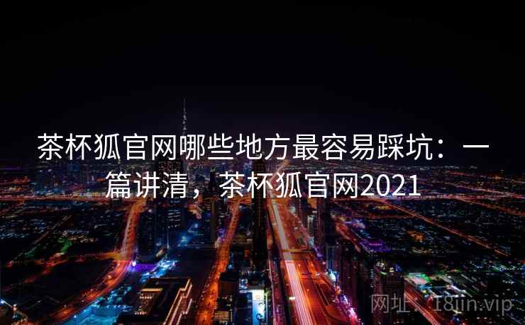 茶杯狐官网哪些地方最容易踩坑:一篇讲清,茶杯狐官网2021 第1张 茶杯狐官网哪些地方最容易踩坑:一篇讲清,茶杯狐官网2021 第1张