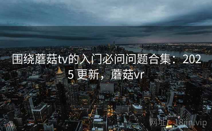围绕蘑菇tv的入门必问问题合集:2025 更新,蘑菇vr 第1张 围绕蘑菇tv的入门必问问题合集:2025 更新,蘑菇vr 第1张