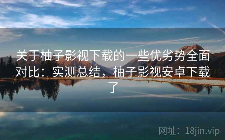 关于柚子影视下载的一些优劣势全面对比：实测总结，柚子影视安卓下载了  第2张