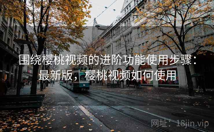 围绕樱桃视频的进阶功能使用步骤：最新版，樱桃视频如何使用  第1张