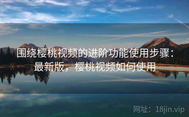 围绕樱桃视频的进阶功能使用步骤：最新版，樱桃视频如何使用  第2张