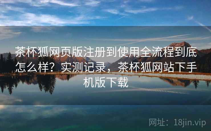 茶杯狐网页版注册到使用全流程到底怎么样？实测记录，茶杯狐网站下手机版下载
