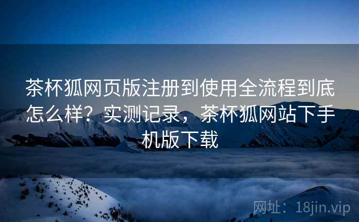 茶杯狐网页版注册到使用全流程到底怎么样?实测记录,茶杯狐网站下手机版下载 第2张 茶杯狐网页版注册到使用全流程到底怎么样?实测记录,茶杯狐网站下手机版下载 第2张