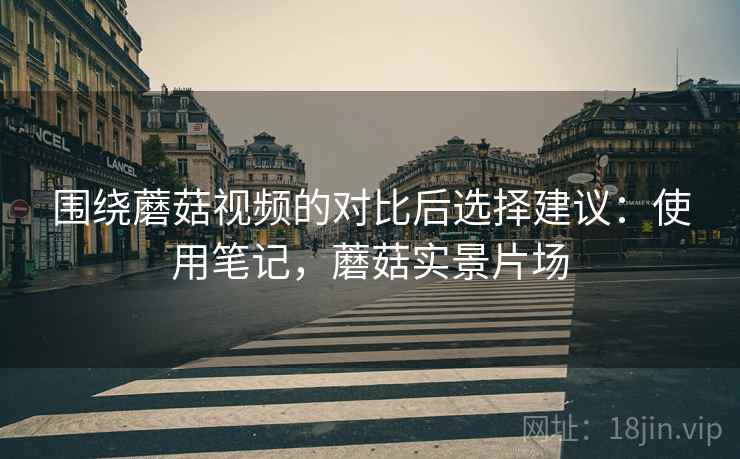 围绕蘑菇视频的对比后选择建议:使用笔记,蘑菇实景片场 第2张 围绕蘑菇视频的对比后选择建议:使用笔记,蘑菇实景片场 第2张
