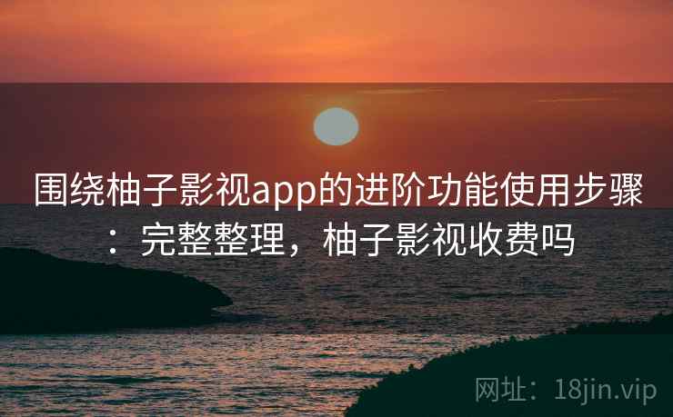 围绕柚子影视app的进阶功能使用步骤：完整整理，柚子影视收费吗