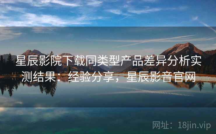 星辰影院下载同类型产品差异分析实测结果：经验分享，星辰影音官网