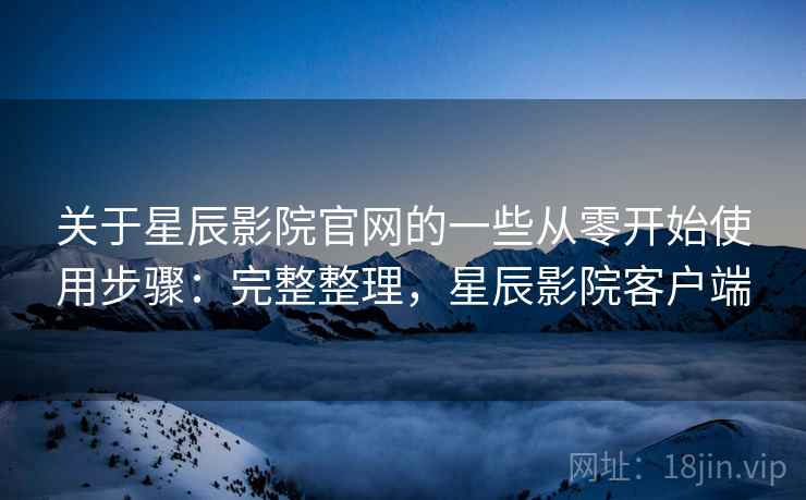 关于星辰影院官网的一些从零开始使用步骤：完整整理，星辰影院客户端