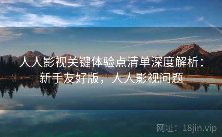 人人影视关键体验点清单深度解析：新手友好版，人人影视问题