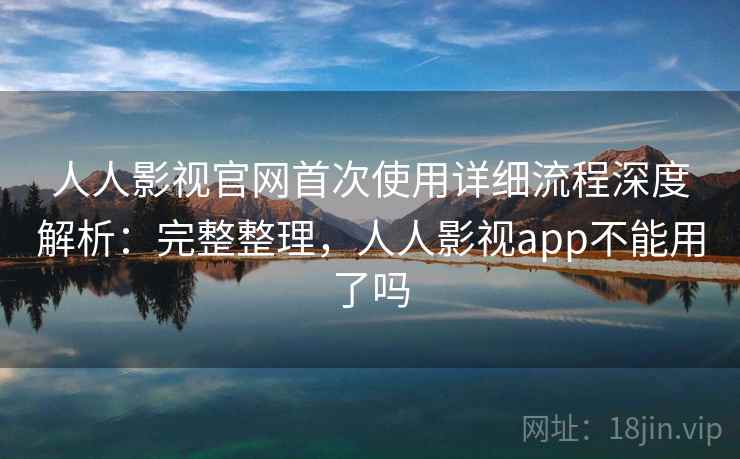 人人影视官网首次使用详细流程深度解析：完整整理，人人影视app不能用了吗