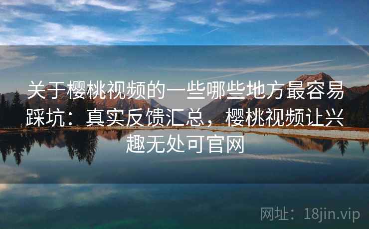 关于樱桃视频的一些哪些地方最容易踩坑：真实反馈汇总，樱桃视频让兴趣无处可官网