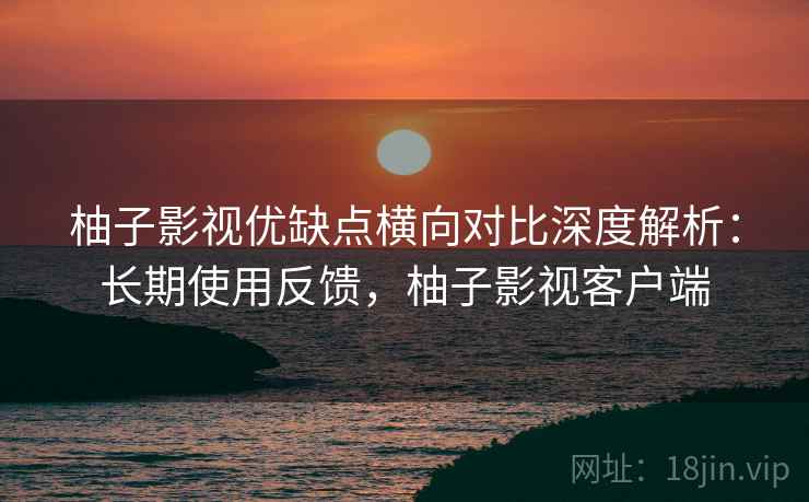 柚子影视优缺点横向对比深度解析：长期使用反馈，柚子影视客户端