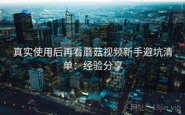 真实使用后再看蘑菇视频新手避坑清单：经验分享