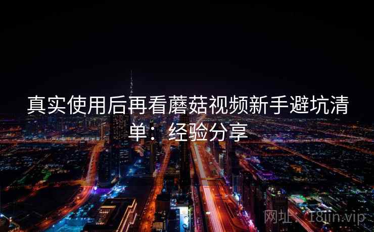 真实使用后再看蘑菇视频新手避坑清单：经验分享  第2张