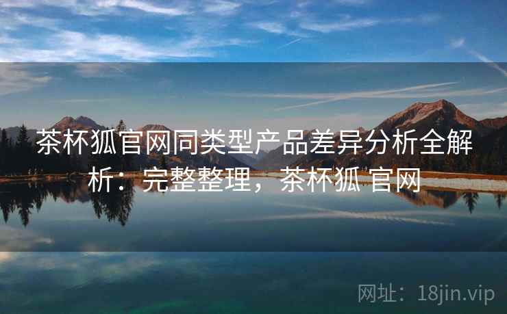 茶杯狐官网同类型产品差异分析全解析：完整整理，茶杯狐 官网  第2张