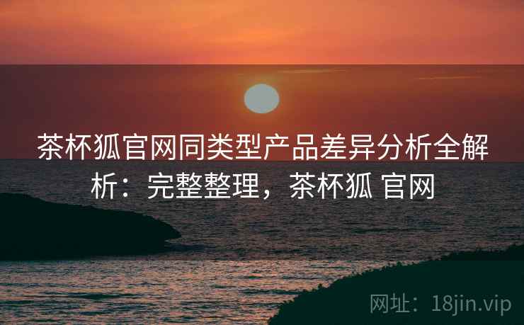 茶杯狐官网同类型产品差异分析全解析：完整整理，茶杯狐 官网