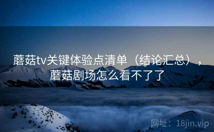 蘑菇tv关键体验点清单（结论汇总），蘑菇剧场怎么看不了了  第2张