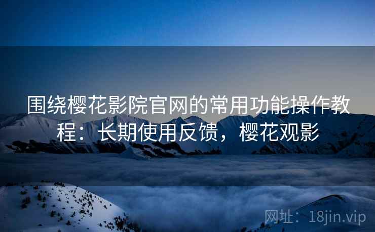 围绕樱花影院官网的常用功能操作教程：长期使用反馈，樱花观影