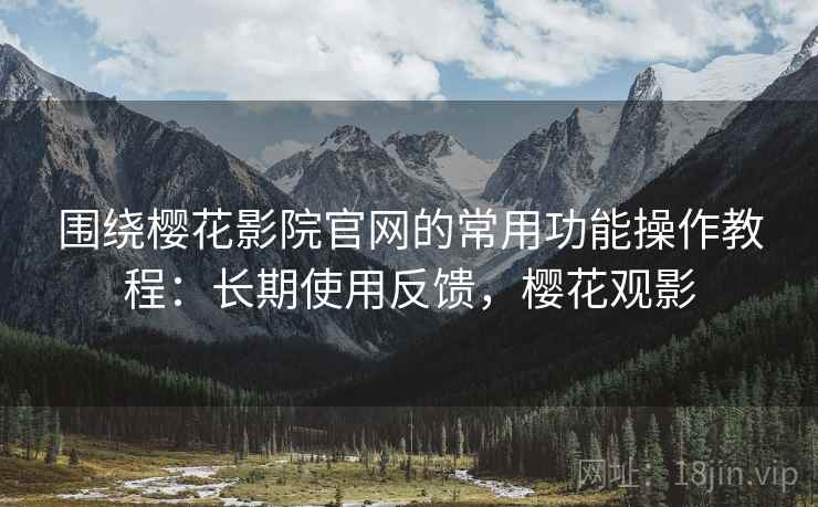 围绕樱花影院官网的常用功能操作教程：长期使用反馈，樱花观影  第2张