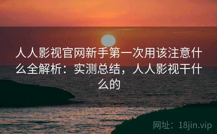 人人影视官网新手第一次用该注意什么全解析：实测总结，人人影视干什么的