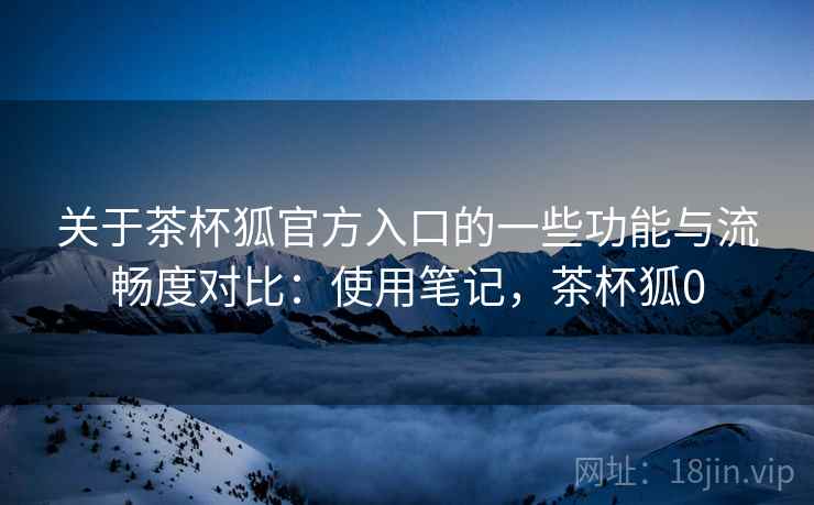 关于茶杯狐官方入口的一些功能与流畅度对比：使用笔记，茶杯狐0