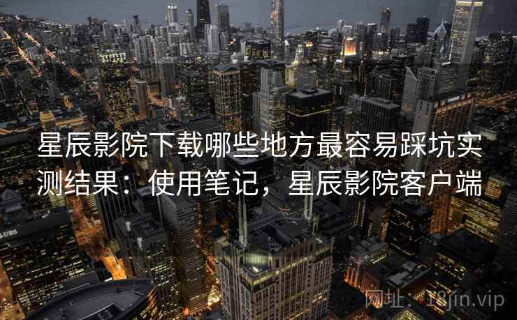 星辰影院下载哪些地方最容易踩坑实测结果：使用笔记，星辰影院客户端