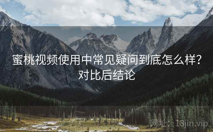 蜜桃视频使用中常见疑问到底怎么样？对比后结论
