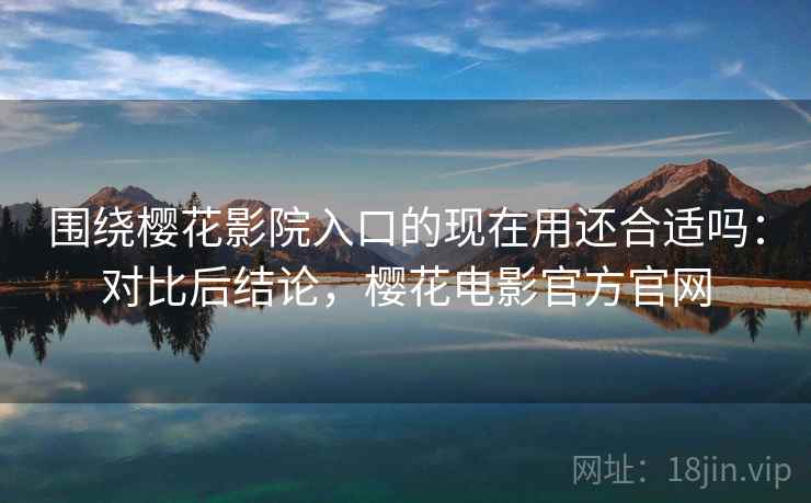 围绕樱花影院入口的现在用还合适吗：对比后结论，樱花电影官方官网