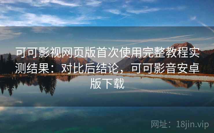 可可影视网页版首次使用完整教程实测结果：对比后结论，可可影音安卓版下载