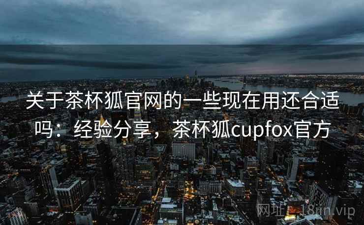 关于茶杯狐官网的一些现在用还合适吗:经验分享,茶杯狐cupfox官方 第1张 关于茶杯狐官网的一些现在用还合适吗:经验分享,茶杯狐cupfox官方 第1张