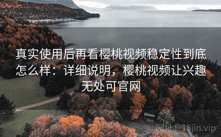 真实使用后再看樱桃视频稳定性到底怎么样：详细说明，樱桃视频让兴趣无处可官网