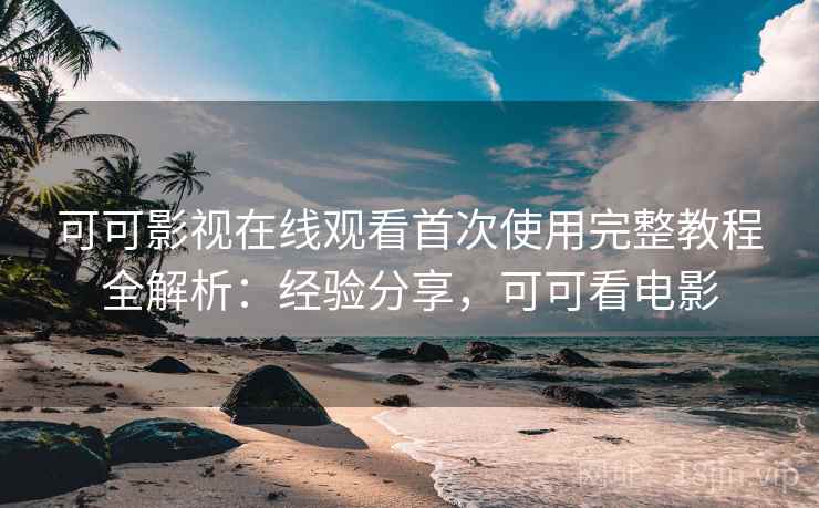 可可影视在线观看首次使用完整教程全解析：经验分享，可可看电影