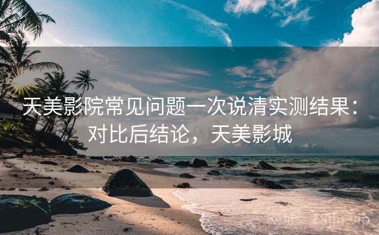 天美影院常见问题一次说清实测结果：对比后结论，天美影城
