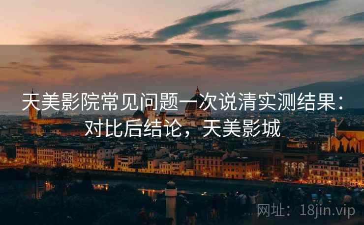天美影院常见问题一次说清实测结果:对比后结论,天美影城 第2张 天美影院常见问题一次说清实测结果:对比后结论,天美影城 第2张