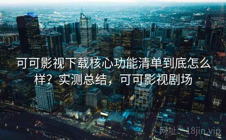 可可影视下载核心功能清单到底怎么样？实测总结，可可影视剧场