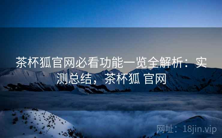 茶杯狐官网必看功能一览全解析：实测总结，茶杯狐 官网