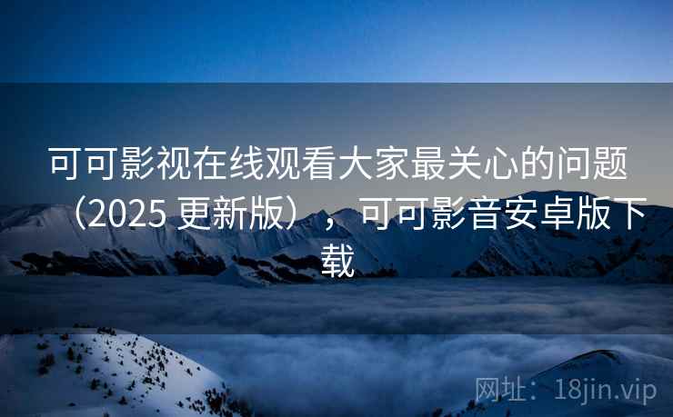 可可影视在线观看大家最关心的问题（2025 更新版），可可影音安卓版下载