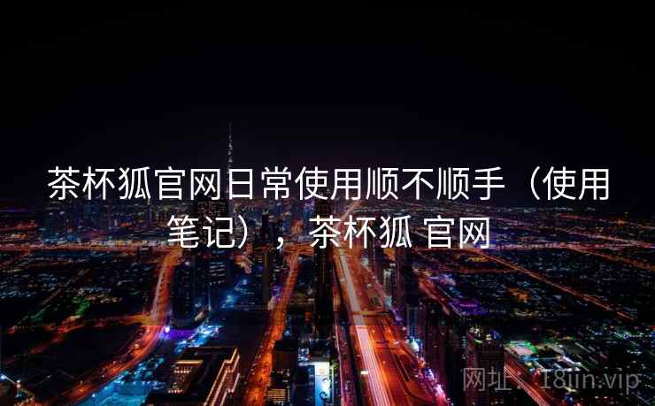 茶杯狐官网日常使用顺不顺手（使用笔记），茶杯狐 官网
